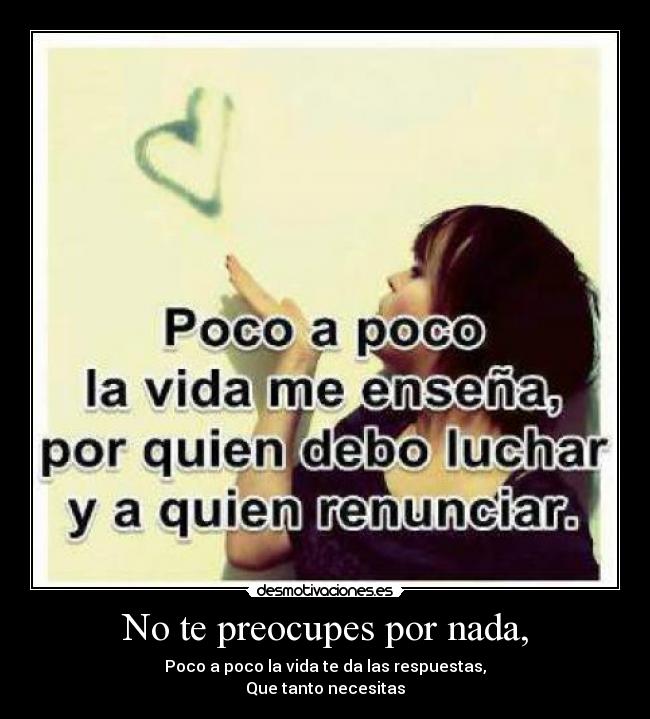 No te preocupes por nada, - Poco a poco la vida te da las respuestas,
Que tanto necesitas