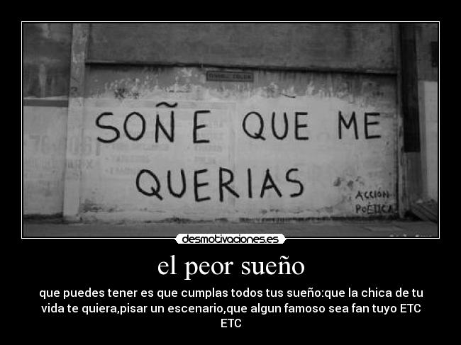 el peor sueño - que puedes tener es que cumplas todos tus sueño:que la chica de tu
vida te quiera,pisar un escenario,que algun famoso sea fan tuyo ETC
ETC