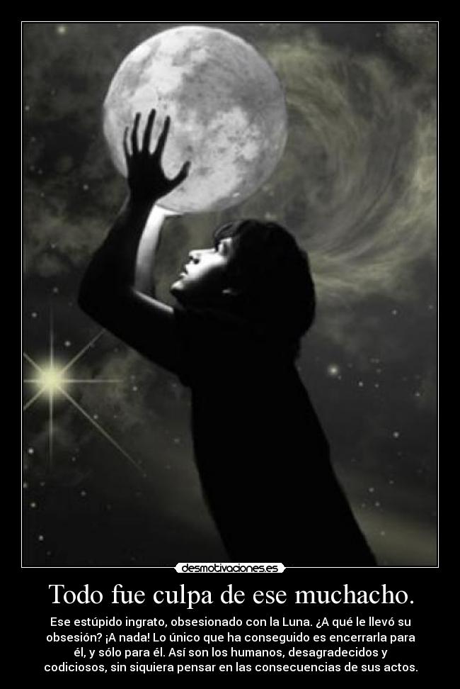 Todo fue culpa de ese muchacho. - Ese estúpido ingrato, obsesionado con la Luna. ¿A qué le llevó su
obsesión? ¡A nada! Lo único que ha conseguido es encerrarla para
él, y sólo para él. Así son los humanos, desagradecidos y
codiciosos, sin siquiera pensar en las consecuencias de sus actos.
