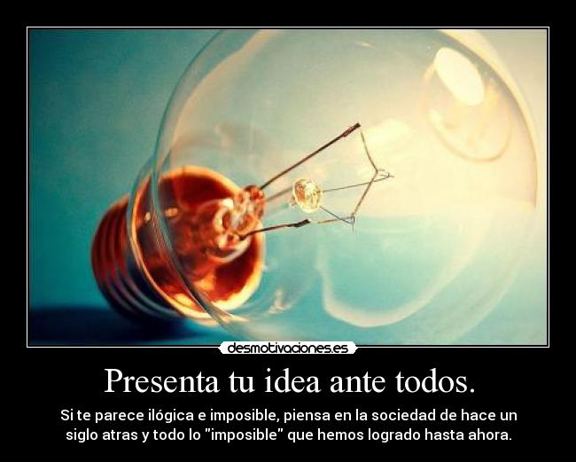 Presenta tu idea ante todos. - Si te parece ilógica e imposible, piensa en la sociedad de hace un
siglo atras y todo lo imposible que hemos logrado hasta ahora.