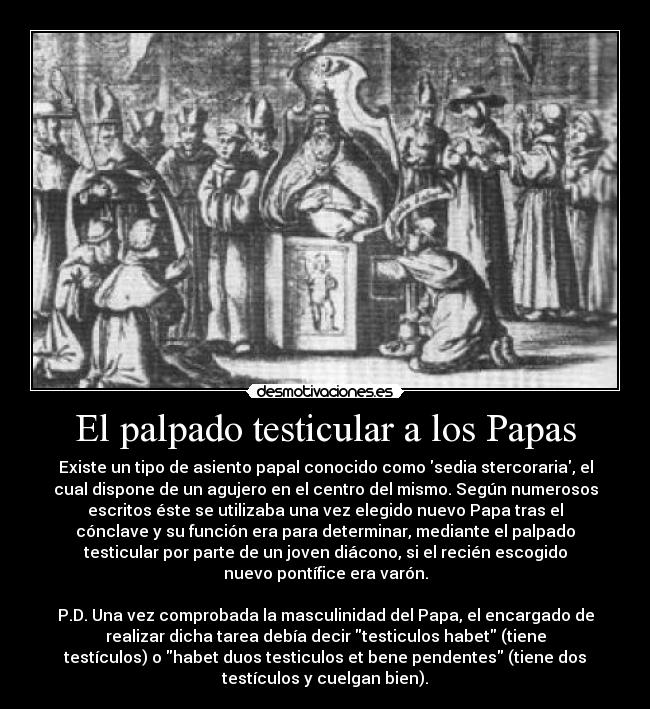 El palpado testicular a los Papas - Existe un tipo de asiento papal conocido como sedia stercoraria, el
cual dispone de un agujero en el centro del mismo. Según numerosos
escritos éste se utilizaba una vez elegido nuevo Papa tras el
cónclave y su función era para determinar, mediante el palpado
testicular por parte de un joven diácono, si el recién escogido
nuevo pontífice era varón.

P.D. Una vez comprobada la masculinidad del Papa, el encargado de
realizar dicha tarea debía decir testiculos habet (tiene
testículos) o habet duos testiculos et bene pendentes (tiene dos
testículos y cuelgan bien).