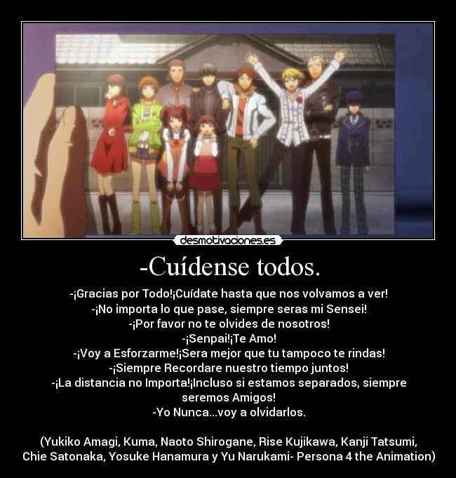 -Cuídense todos. - -¡Gracias por Todo!¡Cuídate hasta que nos volvamos a ver!
-¡No importa lo que pase, siempre seras mi Sensei!
-¡Por favor no te olvides de nosotros!
-¡Senpai!¡Te Amo!
-¡Voy a Esforzarme!¡Sera mejor que tu tampoco te rindas!
-¡Siempre Recordare nuestro tiempo juntos!
-¡La distancia no Importa!¡Incluso si estamos separados, siempre
seremos Amigos!
-Yo Nunca...voy a olvidarlos.

(Yukiko Amagi, Kuma, Naoto Shirogane, Rise Kujikawa, Kanji Tatsumi,
Chie Satonaka, Yosuke Hanamura y Yu Narukami- Persona 4 the Animation)