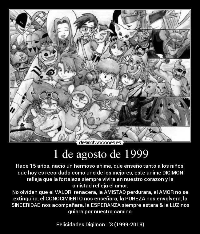 1 de agosto de 1999 - Hace 15 años, nacio un hermoso anime, que enseño tanto a los niños,
que hoy es recordado como uno de los mejores, este anime DIGIMON
refleja que la fortaleza siempre vivira en nuestro corazon y la
amistad refleja el amor.
No olviden que el VALOR  renacera, la AMISTAD perdurara, el AMOR no se
extinguira, el CONOCIMIENTO nos enseñara, la PUREZA nos envolvera, la
SINCERIDAD nos acompañara, la ESPERANZA siempre estara & la LUZ nos
guiara por nuestro camino.

Felicidades Digimon  :3 (1999-2013)