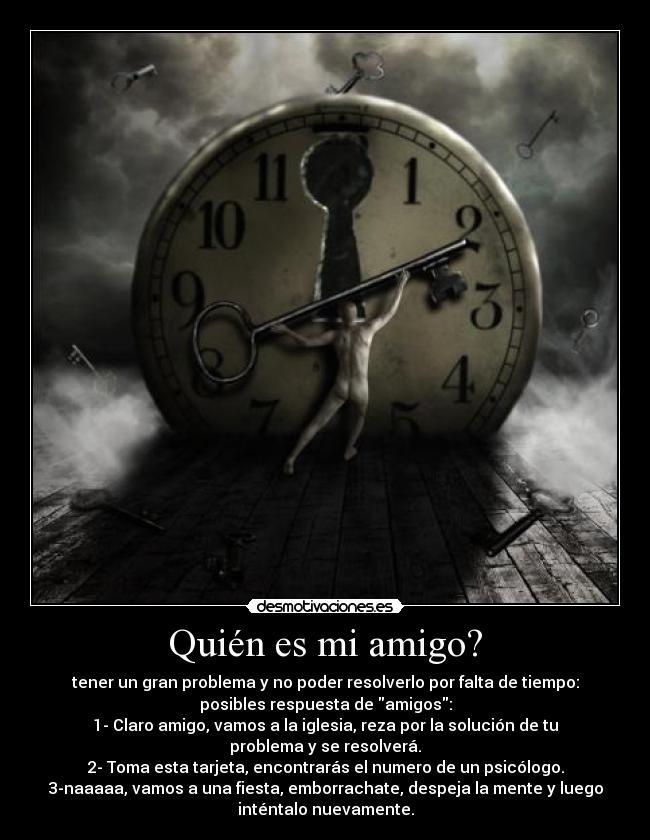Quién es mi amigo? - tener un gran problema y no poder resolverlo por falta de tiempo:
posibles respuesta de amigos:
1- Claro amigo, vamos a la iglesia, reza por la solución de tu
problema y se resolverá.
2- Toma esta tarjeta, encontrarás el numero de un psicólogo.
3-naaaaa, vamos a una fiesta, emborrachate, despeja la mente y luego
inténtalo nuevamente.