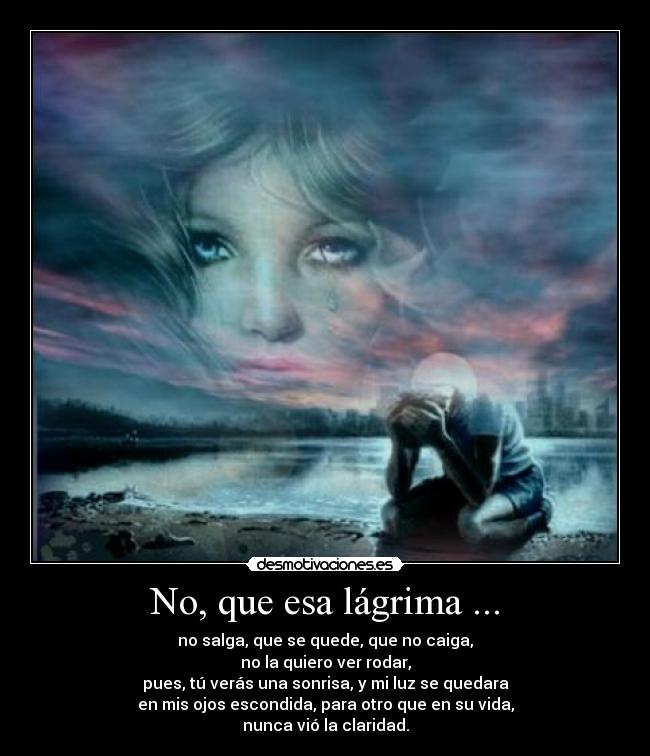 No, que esa lágrima ... - no salga, que se quede, que no caiga,
no la quiero ver rodar,
pues, tú verás una sonrisa, y mi luz se quedara
en mis ojos escondida, para otro que en su vida,
nunca vió la claridad.