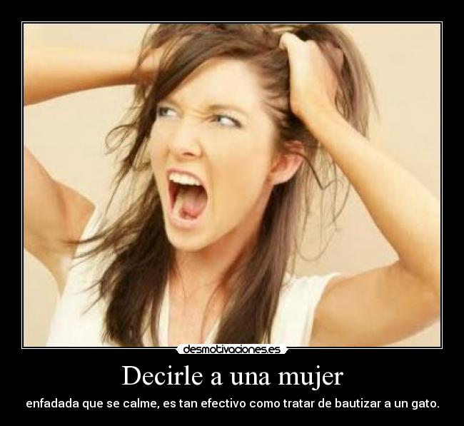Decirle a una mujer - enfadada que se calme, es tan efectivo como tratar de bautizar a un gato.