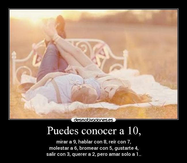 Puedes conocer a 10, - mirar a 9, hablar con 8, reír con 7,
molestar a 6, bromear con 5, gustarte 4,
salir con 3, querer a 2, pero amar solo a 1..