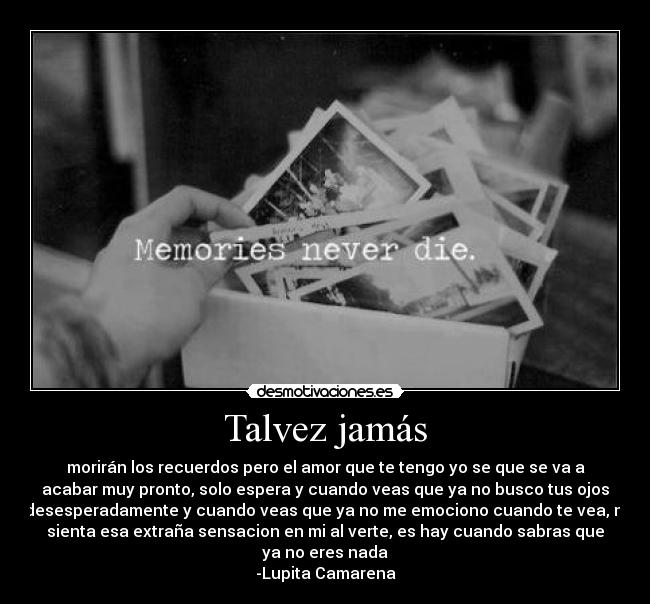 Talvez jamás - morirán los recuerdos pero el amor que te tengo yo se que se va a
acabar muy pronto, solo espera y cuando veas que ya no busco tus ojos
desesperadamente y cuando veas que ya no me emociono cuando te vea, ni
sienta esa extraña sensacion en mi al verte, es hay cuando sabras que
ya no eres nada
-Lupita Camarena