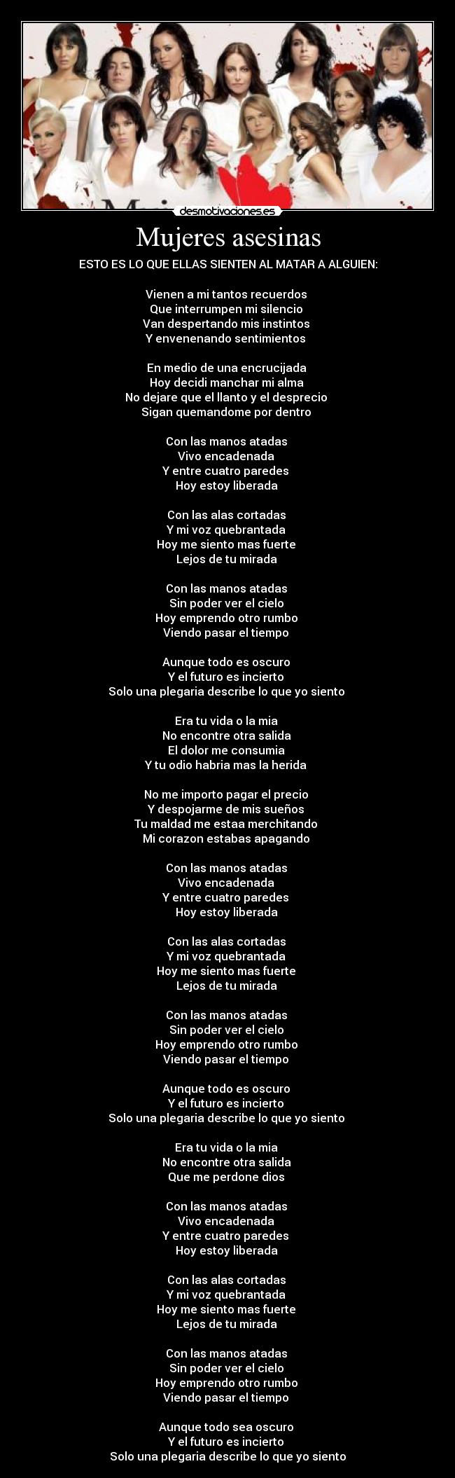 Mujeres asesinas - ESTO ES LO QUE ELLAS SIENTEN AL MATAR A ALGUIEN:
Vienen a mi tantos recuerdos
Que interrumpen mi silencio
Van despertando mis instintos
Y envenenando sentimientos
En medio de una encrucijada
Hoy decidi manchar mi alma
No dejare que el llanto y el desprecio
Sigan quemandome por dentro
Con las manos atadas
Vivo encadenada
Y entre cuatro paredes
Hoy estoy liberada
Con las alas cortadas
Y mi voz quebrantada
Hoy me siento mas fuerte
Lejos de tu mirada
Con las manos atadas
Sin poder ver el cielo
Hoy emprendo otro rumbo
Viendo pasar el tiempo
Aunque todo es oscuro
Y el futuro es incierto
Solo una plegaria describe lo que yo siento
Era tu vida o la mia
No encontre otra salida
El dolor me consumia
Y tu odio habria mas la herida
No me importo pagar el precio
Y despojarme de mis sueños
Tu maldad me estaa merchitando
Mi corazon estabas apagando
Con las manos atadas
Vivo encadenada
Y entre cuatro paredes
Hoy estoy liberada
Con las alas cortadas
Y mi voz quebrantada
Hoy me siento mas fuerte
Lejos de tu mirada
Con las manos atadas
Sin poder ver el cielo
Hoy emprendo otro rumbo
Viendo pasar el tiempo
Aunque todo es oscuro
Y el futuro es incierto
Solo una plegaria describe lo que yo siento
Era tu vida o la mia
No encontre otra salida
Que me perdone dios
Con las manos atadas
Vivo encadenada
Y entre cuatro paredes
Hoy estoy liberada
Con las alas cortadas
Y mi voz quebrantada
Hoy me siento mas fuerte
Lejos de tu mirada
Con las manos atadas
Sin poder ver el cielo
Hoy emprendo otro rumbo
Viendo pasar el tiempo
Aunque todo sea oscuro
Y el futuro es incierto
Solo una plegaria describe lo que yo siento