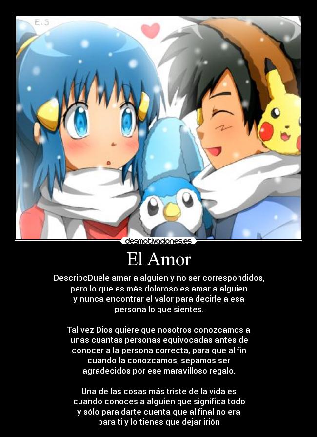El Amor - DescripcDuele amar a alguien y no ser correspondidos,
pero lo que es más doloroso es amar a alguien
y nunca encontrar el valor para decirle a esa
persona lo que sientes.
Tal vez Dios quiere que nosotros conozcamos a
unas cuantas personas equivocadas antes de
conocer a la persona correcta, para que al fin
cuando la conozcamos, sepamos ser
agradecidos por ese maravilloso regalo.
Una de las cosas más triste de la vida es
cuando conoces a alguien que significa todo
y sólo para darte cuenta que al final no era
para ti y lo tienes que dejar irión