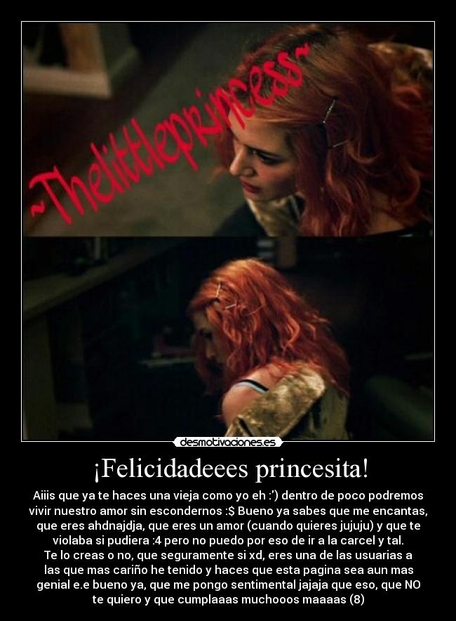 ¡Felicidadeees princesita! - Aiiis que ya te haces una vieja como yo eh :) dentro de poco podremos
vivir nuestro amor sin escondernos :$ Bueno ya sabes que me encantas,
que eres ahdnajdja, que eres un amor (cuando quieres jujuju) y que te
violaba si pudiera :4 pero no puedo por eso de ir a la carcel y tal.
Te lo creas o no, que seguramente si xd, eres una de las usuarias a
las que mas cariño he tenido y haces que esta pagina sea aun mas
genial e.e bueno ya, que me pongo sentimental jajaja que eso, que NO
te quiero y que cumplaaas muchooos maaaas (8)