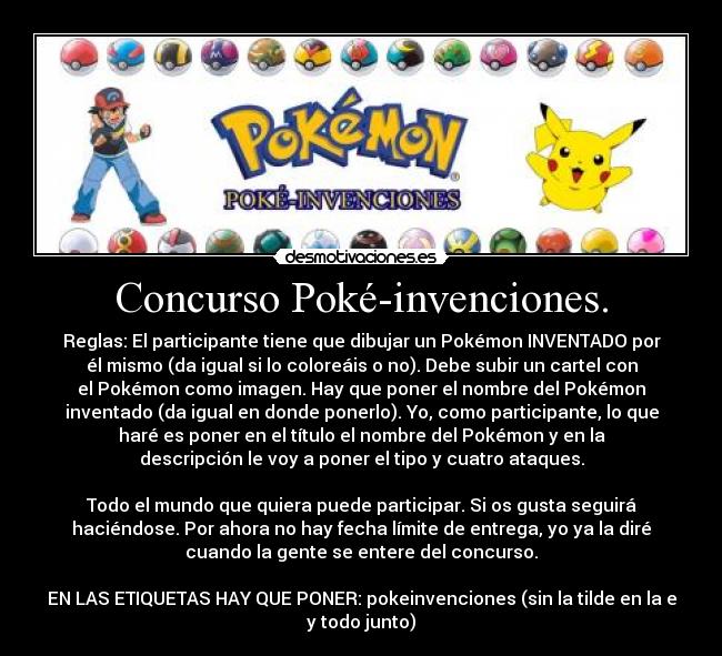 Concurso Poké-invenciones. - Reglas: El participante tiene que dibujar un Pokémon INVENTADO por
él mismo (da igual si lo coloreáis o no). Debe subir un cartel con
el Pokémon como imagen. Hay que poner el nombre del Pokémon
inventado (da igual en donde ponerlo). Yo, como participante, lo que
haré es poner en el título el nombre del Pokémon y en la
descripción le voy a poner el tipo y cuatro ataques.
Todo el mundo que quiera puede participar. Si os gusta seguirá
haciéndose. Por ahora no hay fecha límite de entrega, yo ya la diré
cuando la gente se entere del concurso.
EN LAS ETIQUETAS HAY QUE PONER: pokeinvenciones (sin la tilde en la e
y todo junto)