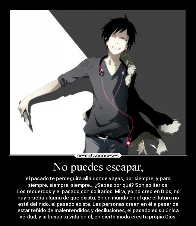 No puedes escapar, - el pasado te perseguirá allá donde vayas, por siempre, y para
siempre, siempre, siempre... ¿Sabes por qué? Son solitarios.
Los recuerdos y el pasado son solitarios. Mira, yo no creo en Dios, no
hay prueba alguna de que exista. En un mundo en el que el futuro no
está definido, el pasado existe. Las personas creen en él a pesar de
estar teñido de malentendidos y desilusiones, el pasado es su única
verdad, y si basas tu vida en él, en cierto modo eres tu propio Dios.