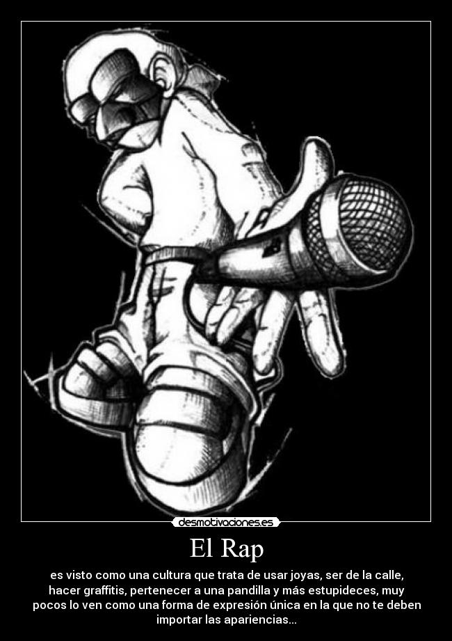 El Rap - es visto como una cultura que trata de usar joyas, ser de la calle,
hacer graffitis, pertenecer a una pandilla y más estupideces, muy
pocos lo ven como una forma de expresión única en la que no te deben
importar las apariencias...