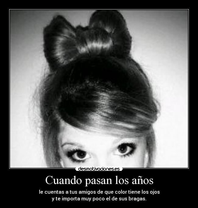 Cuando pasan los años - le cuentas a tus amigos de que color tiene los ojos
y te importa muy poco el de sus bragas.