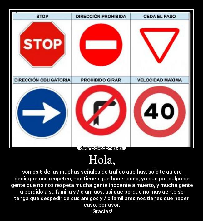 Hola, - somos 6 de las muchas señales de tráfico que hay, solo te quiero
decir que nos respetes, nos tienes que hacer caso, ya que por culpa de
gente que no nos respeta mucha gente inocente a muerto, y mucha gente
a perdido a su familia y / o amigos, asi que porque no mas gente se
tenga que despedir de sus amigos y / o familiares nos tienes que hacer
caso, porfavor.
¡Gracias!