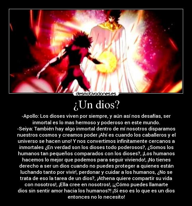 ¿Un dios? - -Apollo: Los dioses viven por siempre, y aún así nos desafías, ser
inmortal es lo mas hermoso y poderoso en este mundo.
-Seiya: También hay algo inmortal dentro de mí nosotros disparamos
nuestros cosmos y creamos poder ¡Ahí es cuando los caballeros y el
universo se hacen uno! Y nos convertimos infinitamente cercanos a
inmortales ¿En verdad son los dioses todo poderosos?, ¿Somos los
humanos tan pequeños comparados con los dioses?, ¡Los humanos
hacemos lo mejor que podemos para seguir viviendo!, ¡No tienes
derecho a ser un dios cuando no puedes proteger a quienes están
luchando tanto por vivir!, perdonar y cuidar a los humanos, ¿No se
trata de eso la tarea de un dios?, ¡Athena quiere compartir su vida
con nosotros!, ¡Ella cree en nosotros!, ¡¿Cómo puedes llamarte
dios sin sentir amor hacia los humanos?! ¡Si eso es lo que es un dios
entonces no lo necesito!