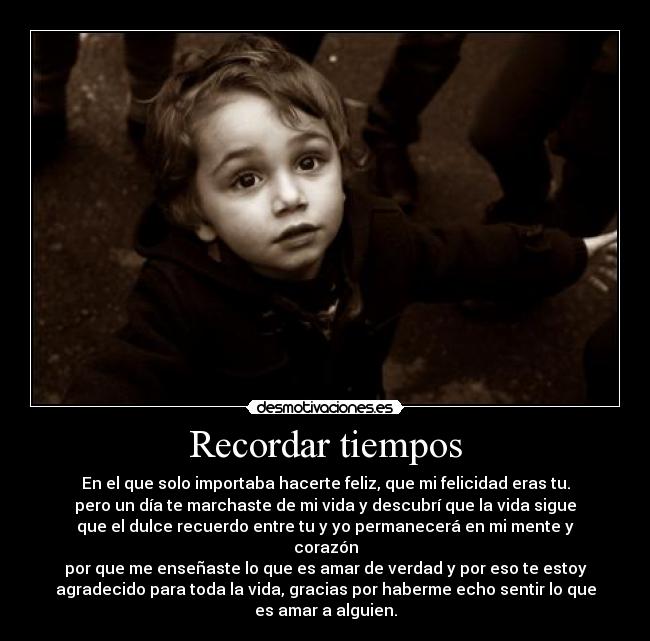 Recordar tiempos - En el que solo importaba hacerte feliz, que mi felicidad eras tu.
pero un día te marchaste de mi vida y descubrí que la vida sigue
que el dulce recuerdo entre tu y yo permanecerá en mi mente y
corazón
por que me enseñaste lo que es amar de verdad y por eso te estoy
agradecido para toda la vida, gracias por haberme echo sentir lo que
es amar a alguien.