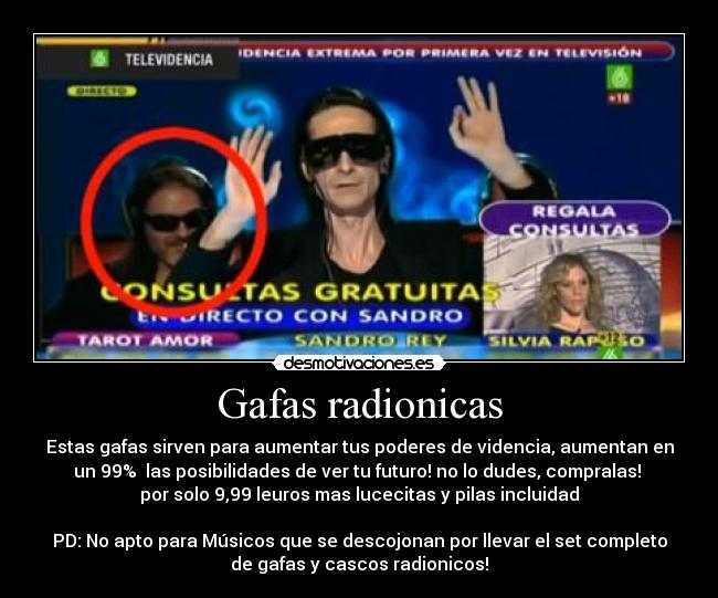 Gafas radionicas - Estas gafas sirven para aumentar tus poderes de videncia, aumentan en
un 99% las posibilidades de ver tu futuro! no lo dudes, compralas!
por solo 9,99 leuros mas lucecitas y pilas incluidad
PD: No apto para Músicos que se descojonan por llevar el set completo
de gafas y cascos radionicos!