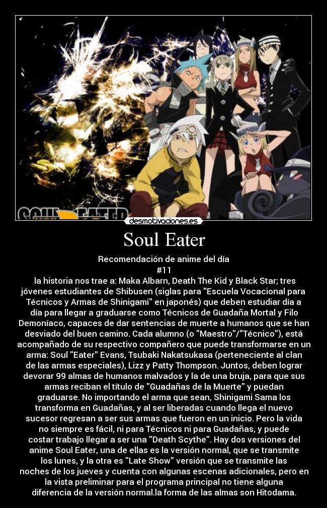 Soul Eater - Recomendación de anime del día
#11
la historia nos trae a: Maka Albarn, Death The Kid y Black Star; tres
jóvenes estudiantes de Shibusen (siglas para Escuela Vocacional para
Técnicos y Armas de Shinigami en japonés) que deben estudiar día a
día para llegar a graduarse como Técnicos de Guadaña Mortal y Filo
Demoníaco, capaces de dar sentencias de muerte a humanos que se han
desviado del buen camino. Cada alumno (o Maestro/Técnico), está
acompañado de su respectivo compañero que puede transformarse en un
arma: Soul Eater Evans, Tsubaki Nakatsukasa (perteneciente al clan
de las armas especiales), Lizz y Patty Thompson. Juntos, deben lograr
devorar 99 almas de humanos malvados y la de una bruja, para que sus
armas reciban el título de Guadañas de la Muerte y puedan
graduarse. No importando el arma que sean, Shinigami Sama los
transforma en Guadañas, y al ser liberadas cuando llega el nuevo
sucesor regresan a ser sus armas que fueron en un inicio. Pero la vida
no siempre es fácil, ni para Técnicos ni para Guadañas, y puede
costar trabajo llegar a ser una Death Scythe. Hay dos versiones del
anime Soul Eater, una de ellas es la versión normal, que se transmite
los lunes, y la otra es Late Show versión que se transmite las
noches de los jueves y cuenta con algunas escenas adicionales, pero en
la vista preliminar para el programa principal no tiene alguna
diferencia de la versión normal.la forma de las almas son Hitodama.