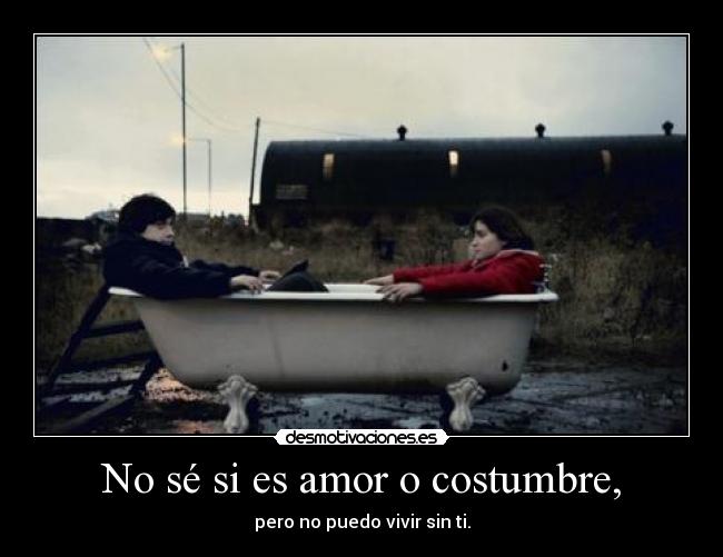 No sé si es amor o costumbre, -