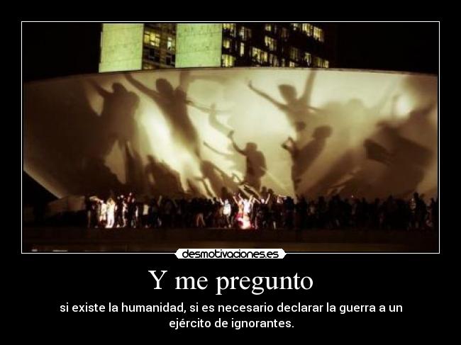 Y me pregunto - si existe la humanidad, si es necesario declarar la guerra a un ejército de ignorantes.