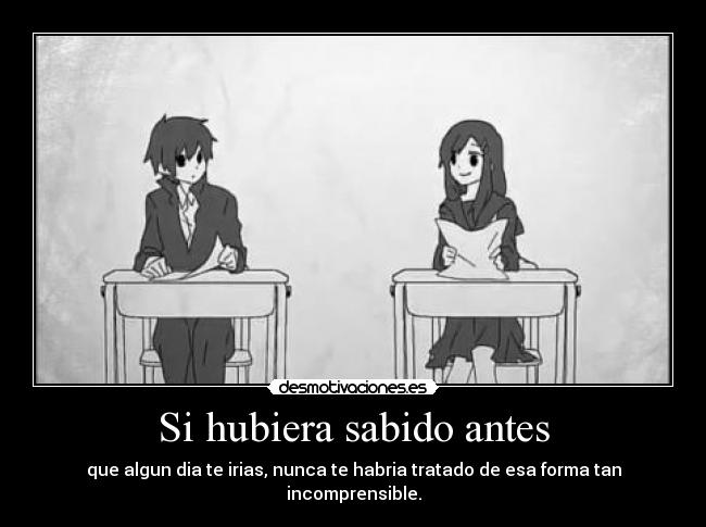 Si hubiera sabido antes - que algun dia te irias, nunca te habria tratado de esa forma tan incomprensible.