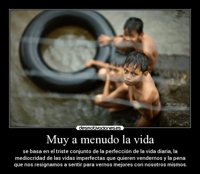 Muy a menudo la vida - se basa en el triste conjunto de la perfección de la vida diaria, la
mediocridad de las vidas imperfectas que quieren vendernos y la pena
que nos resignamos a sentir para vernos mejores con nosotros mismos.