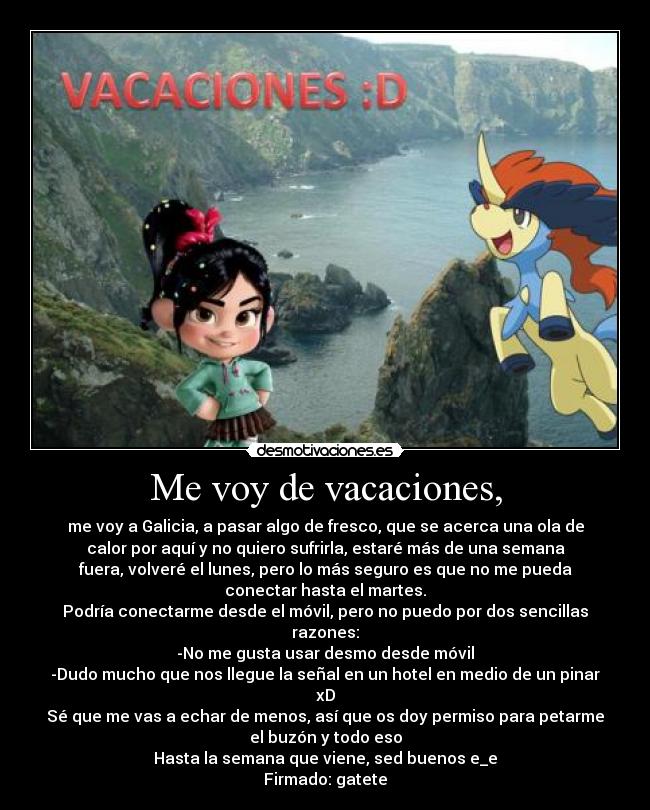 Me voy de vacaciones, - me voy a Galicia, a pasar algo de fresco, que se acerca una ola de
calor por aquí y no quiero sufrirla, estaré más de una semana
fuera, volveré el lunes, pero lo más seguro es que no me pueda
conectar hasta el martes.
Podría conectarme desde el móvil, pero no puedo por dos sencillas
razones:
-No me gusta usar desmo desde móvil
-Dudo mucho que nos llegue la señal en un hotel en medio de un pinar
xD
Sé que me vas a echar de menos, así que os doy permiso para petarme
el buzón y todo eso
Hasta la semana que viene, sed buenos e_e
Firmado: gatete