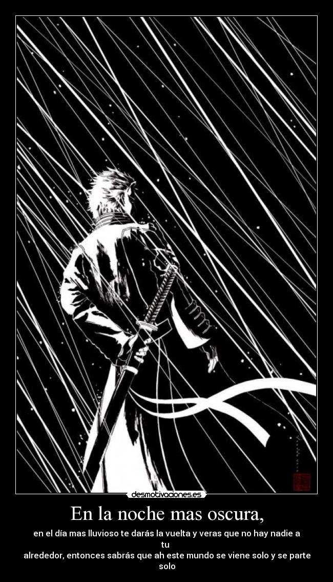 En la noche mas oscura, - en el día mas lluvioso te darás la vuelta y veras que no hay nadie a tu 
alrededor, entonces sabrás que ah este mundo se viene solo y se parte solo