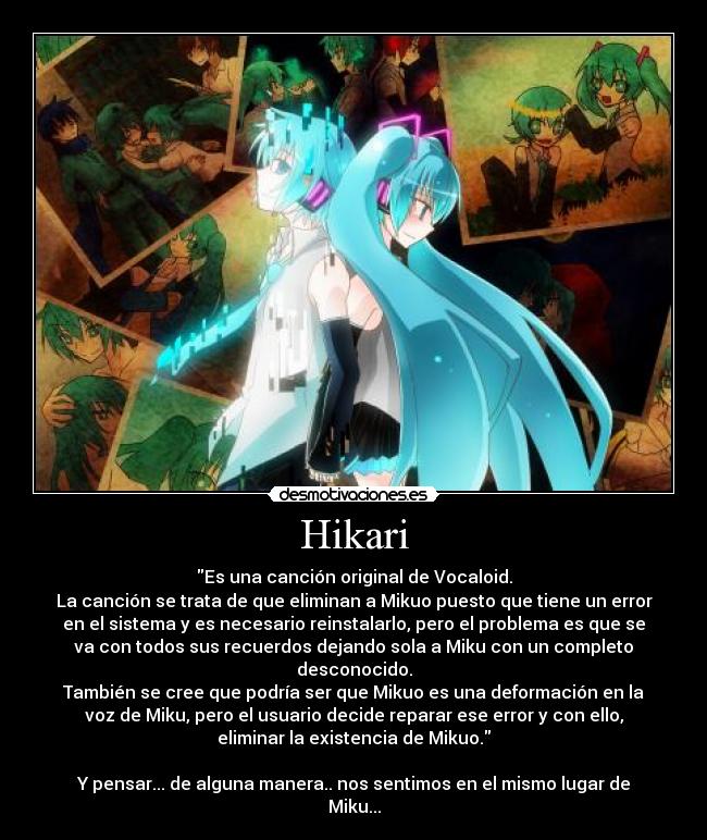 Hikari - Es una canción original de Vocaloid.
La canción se trata de que eliminan a Mikuo puesto que tiene un error
en el sistema y es necesario reinstalarlo, pero el problema es que se
va con todos sus recuerdos dejando sola a Miku con un completo
desconocido.
También se cree que podría ser que Mikuo es una deformación en la
voz de Miku, pero el usuario decide reparar ese error y con ello,
eliminar la existencia de Mikuo.
Y pensar... de alguna manera.. nos sentimos en el mismo lugar de
Miku...