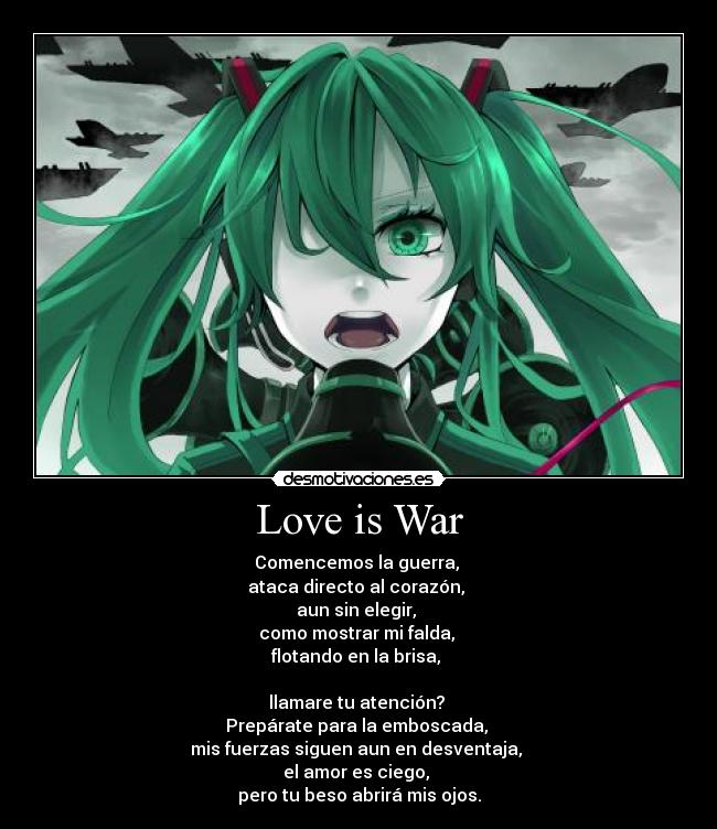 Love is War - Comencemos la guerra,
ataca directo al corazón,
aun sin elegir,
como mostrar mi falda,
flotando en la brisa,
llamare tu atención?
Prepárate para la emboscada,
mis fuerzas siguen aun en desventaja,
el amor es ciego,
pero tu beso abrirá mis ojos.