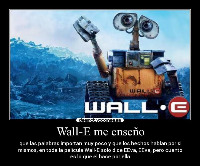 Wall-E me enseño - que las palabras importan muy poco y que los hechos hablan por si
mismos, en toda la pelicula Wall-E solo dice EEva, EEva, pero cuanto
es lo que el hace por ella