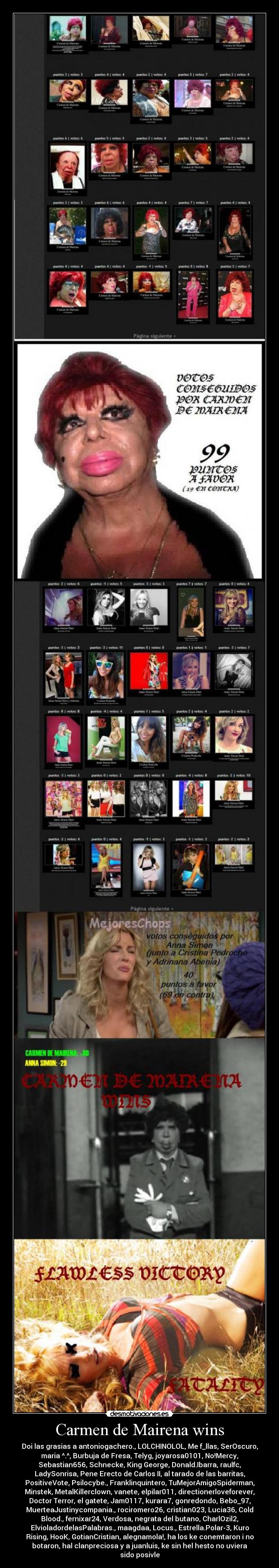 Carmen de Mairena wins - Doi las grasias a antoniogachero., LOLCHINOLOL, Me f_llas, SerOscuro,
maria ^.^, Burbuja de Fresa, Telyg, joyarosa0101, No!Mercy,
Sebastian656, Schnecke, King George, Donald.Ibarra, raulfc,
LadySonrisa, Pene Erecto de Carlos II, al tarado de las barritas,
PositiveVote, Psilocybe., Franklinquintero, TuMejorAmigoSpiderman,
Minstek, MetalKillerclown, vanete, elpilar011, directionerloveforever,
Doctor Terror, el gatete, Jam0117, kurara7, gonredondo, Bebo_97,
MuerteaJustinycompania., rociromero26, cristian023, Lucia36, Cold
Blood., fernixar24, Verdosa, negrata del butano, CharlOzil2,
ElvioladordelasPalabras., maagdaa, Locus., Estrella.Polar-3, Kuro
Rising, HooK, GotianCristian, alegnamola!, ha los ke conemtaron i no
botaron, hal clanpreciosa y a juanluis, ke sin hel hesto no uviera
sido posivle