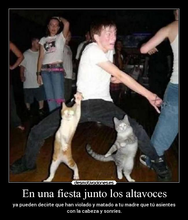 En una fiesta junto los altavoces - ya pueden decirte que han violado y matado a tu madre que tú asientes
con la cabeza y sonríes.