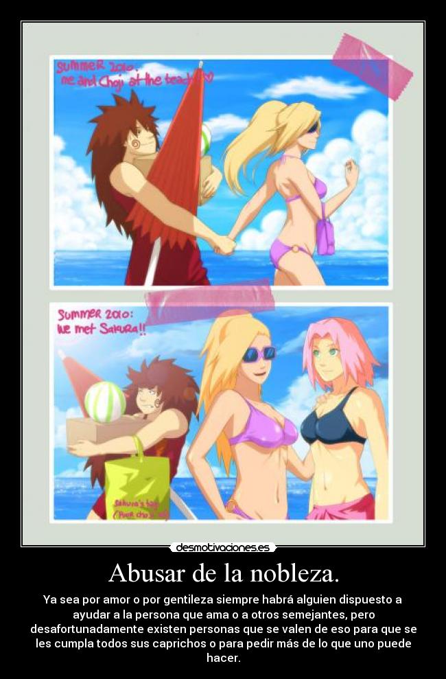 Abusar de la nobleza. - Ya sea por amor o por gentileza siempre habrá alguien dispuesto a
ayudar a la persona que ama o a otros semejantes, pero
desafortunadamente existen personas que se valen de eso para que se
les cumpla todos sus caprichos o para pedir más de lo que uno puede
hacer.