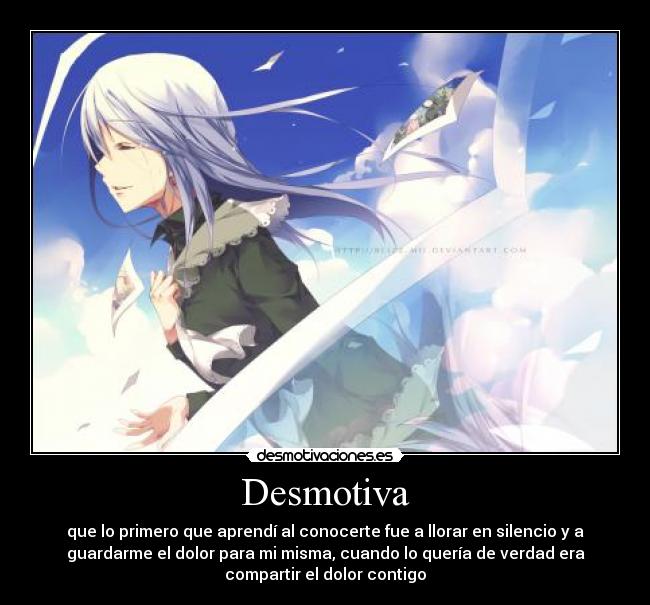 Desmotiva - que lo primero que aprendí al conocerte fue a llorar en silencio y a
guardarme el dolor para mi misma, cuando lo quería de verdad era
compartir el dolor contigo
