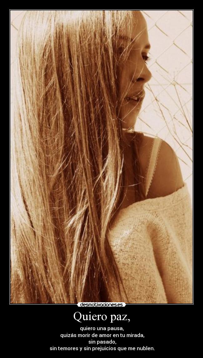 Quiero paz, - quiero una pausa,
quizás morir de amor en tu mirada,
sin pasado,
sin temores y sin prejuicios que me nublen.