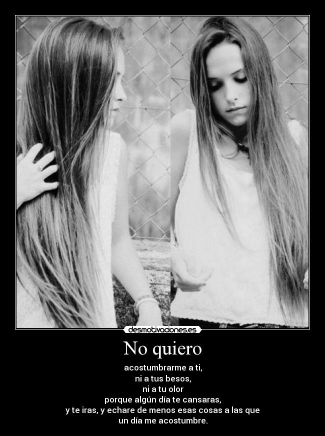 No quiero - acostumbrarme a ti,
ni a tus besos,
ni a tu olor
porque algún día te cansaras,
y te iras, y echare de menos esas cosas a las que
un día me acostumbre.