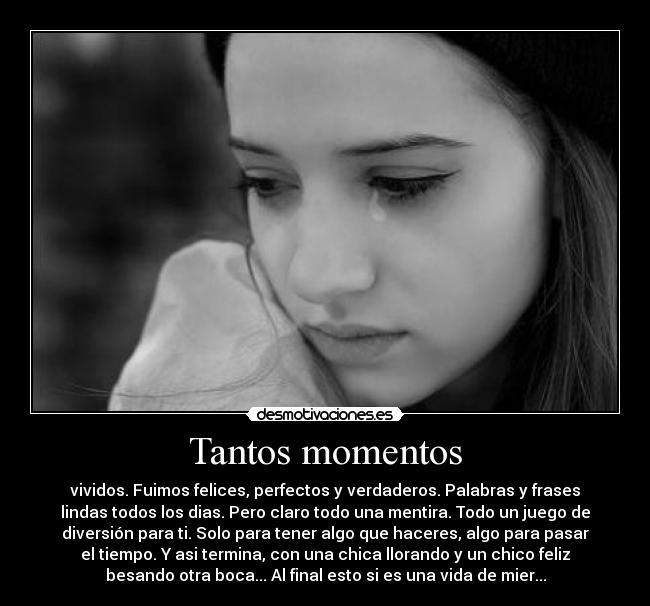 Tantos momentos - vividos. Fuimos felices, perfectos y verdaderos. Palabras y frases
lindas todos los dias. Pero claro todo una mentira. Todo un juego de
diversión para ti. Solo para tener algo que haceres, algo para pasar
el tiempo. Y asi termina, con una chica llorando y un chico feliz
besando otra boca... Al final esto si es una vida de mier...