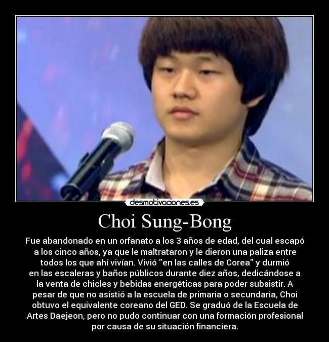 Choi Sung-Bong - Fue abandonado en un orfanato a los 3 años de edad, del cual escapó
a los cinco años, ya que le maltrataron y le dieron una paliza entre
todos los que ahí vivían. Vivió en las calles de Corea y durmió
en las escaleras y baños públicos durante diez años, dedicándose a
la venta de chicles y bebidas energéticas para poder subsistir. A
pesar de que no asistió a la escuela de primaria o secundaria, Choi
obtuvo el equivalente coreano del GED. Se graduó de la Escuela de
Artes Daejeon, pero no pudo continuar con una formación profesional
por causa de su situación financiera.