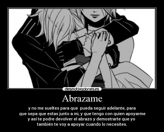 Abrazame - y no me sueltes para que pueda seguir adelante, para
que sepa que estas junto a mi, y que tengo con quien apoyarme
y así te podre devolver el abrazo y demostrarte que yo
también te voy a apoyar cuando lo necesites.
