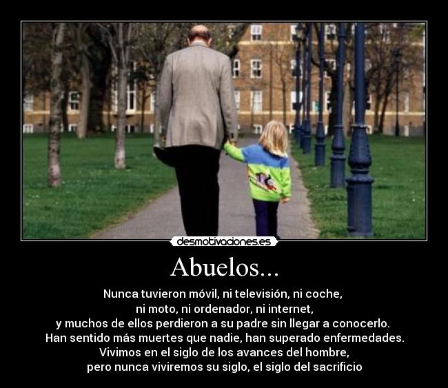 Abuelos... - Nunca tuvieron móvil, ni televisión, ni coche,
ni moto, ni ordenador, ni internet,
y muchos de ellos perdieron a su padre sin llegar a conocerlo.
Han sentido más muertes que nadie, han superado enfermedades.
Vivimos en el siglo de los avances del hombre,
pero nunca viviremos su siglo, el siglo del sacrificio