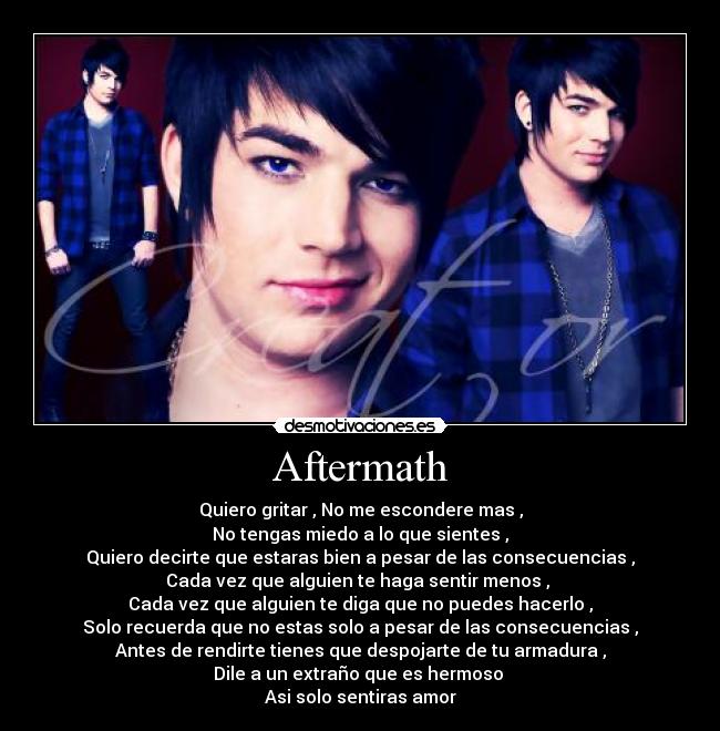 Aftermath - Quiero gritar , No me escondere mas ,
No tengas miedo a lo que sientes ,
Quiero decirte que estaras bien a pesar de las consecuencias ,
Cada vez que alguien te haga sentir menos ,
Cada vez que alguien te diga que no puedes hacerlo ,
Solo recuerda que no estas solo a pesar de las consecuencias ,
Antes de rendirte tienes que despojarte de tu armadura ,
Dile a un extraño que es hermoso
Asi solo sentiras amor