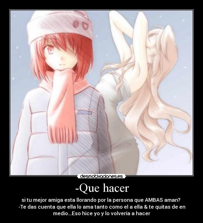 -Que hacer - si tu mejor amiga esta llorando por la persona que AMBAS aman? 
-Te das cuenta que ella lo ama tanto como el a ella & te quitas de en
medio...Eso hice yo y lo volvería a hacer