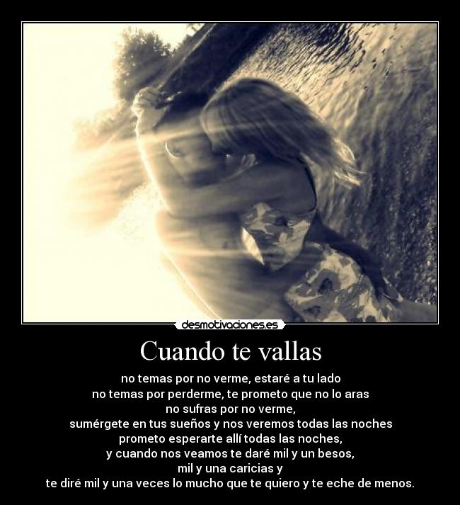 Cuando te vallas - no temas por no verme, estaré a tu lado
no temas por perderme, te prometo que no lo aras
no sufras por no verme,
sumérgete en tus sueños y nos veremos todas las noches
prometo esperarte allí todas las noches,
y cuando nos veamos te daré mil y un besos,
mil y una caricias y
te diré mil y una veces lo mucho que te quiero y te eche de menos.