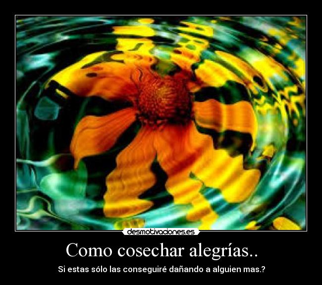 Como cosechar alegrías.. - Si estas sólo las conseguiré dañando a alguien mas.?