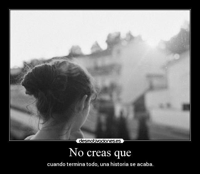 No creas que - cuando termina todo, una historia se acaba.