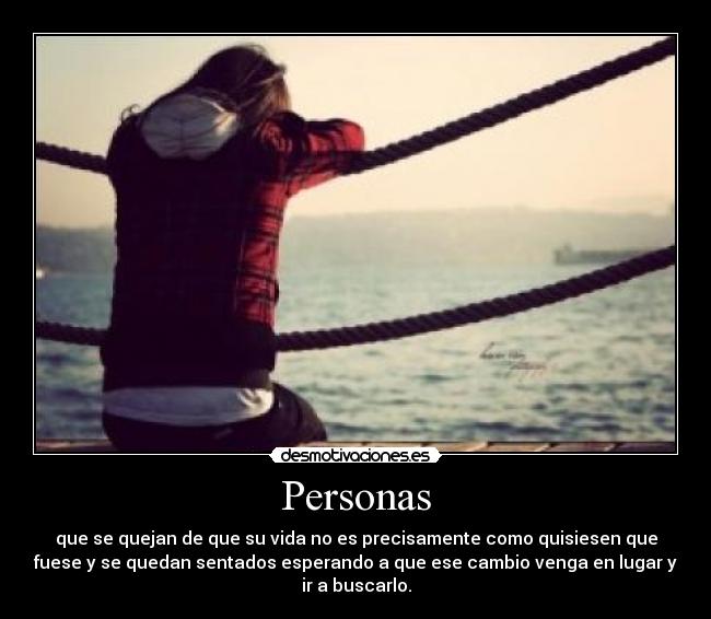 Personas - que se quejan de que su vida no es precisamente como quisiesen que
fuese y se quedan sentados esperando a que ese cambio venga en lugar y
ir a buscarlo.