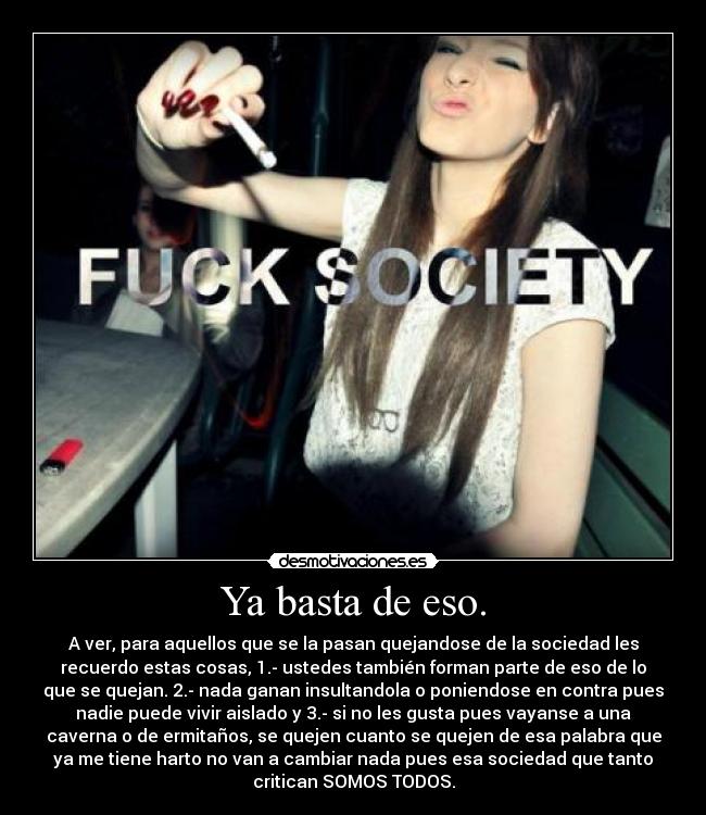 Ya basta de eso. - A ver, para aquellos que se la pasan quejandose de la sociedad les
recuerdo estas cosas, 1.- ustedes también forman parte de eso de lo
que se quejan. 2.- nada ganan insultandola o poniendose en contra pues
nadie puede vivir aislado y 3.- si no les gusta pues vayanse a una
caverna o de ermitaños, se quejen cuanto se quejen de esa palabra que
ya me tiene harto no van a cambiar nada pues esa sociedad que tanto
critican SOMOS TODOS.